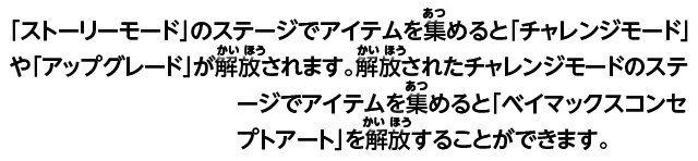 「ストーリーモード」のステージでアイテムを集めると「チャレンジモード」や「アップグレード」が解放されます。解放されたチャレンジモードのステージでアイテムを集めると「ベイマックスコンセプトアート」を解放することができます。