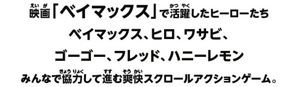 映画「ベイマックス」で活躍したヒーローたちベイマックス、ヒロ、ワサビ、ゴーゴー、フレッド、ハニーレモンみんなで協力して進む爽快スクロールアクションゲーム。