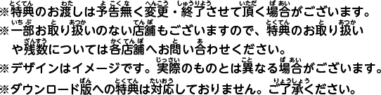 ※特典のお渡しは予告無く変更・終了させて頂く場合がございます。※一部お取り扱いのない店舗もございますので、特典のお取り扱いや残数については各店舗へお問い合わせください。※デザインはイメージです。実際のものとは異なる場合がございます。※ダウンロード版への特典は対応しておりません。ご了承ください。