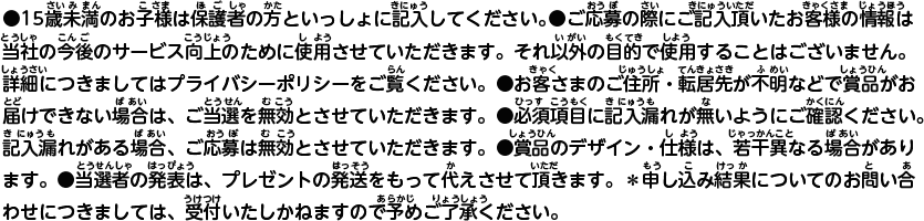 ●15歳未満のお子様は保護者の方といっしょに記入してください。●ご応募の際にご記入頂いたお客様の情報は、当社の今後のサービス向上のために使用させていただきます。それ以外の目的で使用することはございません。詳細につきましてはプライバシーポリシーをご覧ください。●お客さまのご住所・転居先が不明などで賞品がお届けできない場合は、ご当選を無効とさせていただきます。●必須項目に記入漏れが無いようにご確認ください。記入漏れがある場合、ご応募は無効とさせていただきます。●賞品のデザイン・仕様は、若干異なる場合があります。●当選者の発表は、プレゼントの発送をもって代えさせて頂きます。＊申し込み結果についてのお問い合わせにつきましては、受付いたしかねますので予めご了承ください。