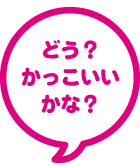 どう？かっこいいかな？