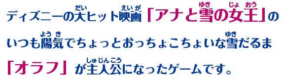 ディズニーの大ヒット映画「アナと雪の女王」のいつも陽気でちょっとおっちょこちょいな雪だるま「オラフ」が主人公になったゲームです。