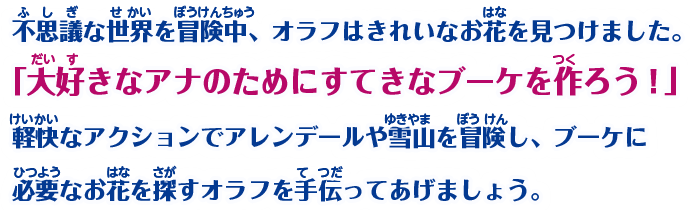 不思議な世界を冒険中、オラフはきれいなお花を見つけました。「大好きなアナのためにすてきなブーケを作ろう！」軽快なアクションでアレンデールや雪山を冒険し、ブーケに必要なお花を探すオラフを手伝ってあげましょう。