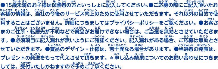 ●15歳未満のお子様は保護者の方といっしょに記入してください。●ご応募の際にご記入頂いたお客様の情報は、当社の今後のサービス向上のために使用させていただきます。それ以外の目的で使用することはございません。詳細につきましてはプライバシーポリシーをご覧ください。●お客さまのご住所・転居先が不明などで賞品がお届けできない場合は、ご当選を無効とさせていただきます。●必須項目に記入漏れが無いようにご確認ください。記入漏れがある場合、ご応募は無効とさせていただきます。●賞品のデザイン・仕様は、若干異なる場合があります。●当選者の発表は、プレゼントの発送をもって代えさせて頂きます。＊申し込み結果についてのお問い合わせにつきましては、受付いたしかねますので予めご了承ください。