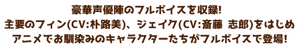 豪華声優陣のフルボイスを収録! 主要のフィン(CV:朴路美)、ジェイク(CV:斎藤 志郎)をはじめアニメでお馴染みのキャラクターたちがフルボイスで登場!