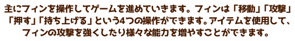 主にフィンを操作してゲームを進めていきます。フィンは「移動」「攻撃」「押す」「持ち上げる」という4つの操作ができます。アイテムを使用して、フィンの攻撃を強くしたり様々な能力を増やすことができます。