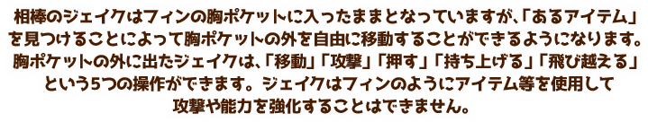 主にフィンを操作してゲームを進めていきます。フィンは「移動」「攻撃」「押す」「持ち上げる」という4つの操作ができます。アイテムを使用して、フィンの攻撃を強くしたり様々な能力を増やすことができます。