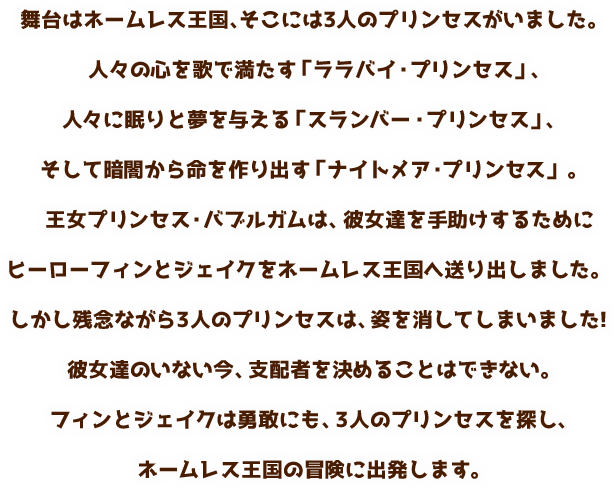 舞台はネームレス王国、そこには3人のプリンセスがいました。人々の心を歌で満たす「ララバイ・プリンセス」、人々に眠りと夢を与える「スランバー・プリンセス」、そして暗闇から命を作り出す「ナイトメア・プリンセス」。王女プリンセス・バブルガムは、彼女達を手助けするためにヒーローフィンとジェイクをネームレス王国へ送り出しました。しかし残念ながら3人のプリンセスは、姿を消してしまいました!彼女達のいない今、支配者を決めることはできない。フィンとジェイクは勇敢にも、3人のプリンセスを探し、ネームレス王国の冒険に出発します。