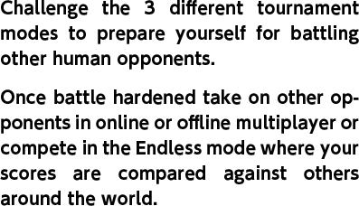 Challenge the 3 different tournament modes to prepare yourself for battling other human opponents. Once battle hardened take on other opponents in online or offline multiplayer or compete in the Endless mode where your scores are compared against others around the world.
