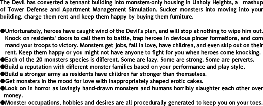 The Devil has converted a tennant building into monsters-only housing in Unholy Heights, a　mashup of Tower Defense and Apartment Management Simulation. Sucker monsters into moving into your building, charge them rent and keep them happy by buying them furniture. Unfortunately, heroes have caught wind of the Devil's plan, and will stop at nothing to wipe him out. Knock on residents' doors to call them to battle, trap heroes in devious pincer formations, and com　mand your troops to victory. Monsters get jobs, fall in love, have children, and even skip out on their rent. Keep them happy or you might not have anyone to fight for you when heroes come knocking. Each of the 20 monsters species is different. Some are lazy. Some are strong. Some are perverts. Build a reputation with different monster families based on your performance and play style. Build a stronger army as residents have children far stronger than themselves. Get monsters in the mood for love with inappropriately shaped erotic cakes. Look on in horror as lovingly hand-drawn monsters and humans horribly slaughter each other over money. Monster occupations, hobbies and desires are all procedurally generated to keep you on your toes.
