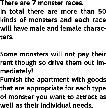 There are 7 monster races. In total there are more than 50 kinds of monsters and each race will have male and female characters. Some monsters will not pay their rent though so drive them out immediately! Furnish the apartment with goods that are appropriate for each type of monster you want to attract as well as their individual needs.