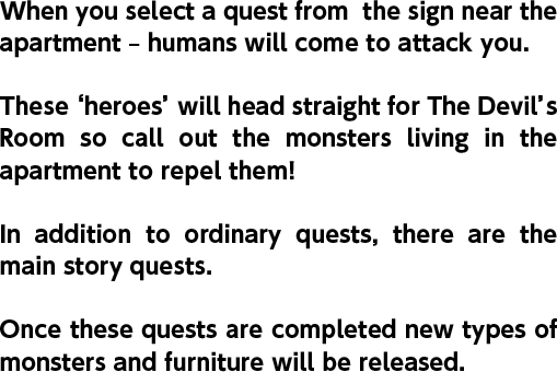 When you select a quest from  the sign near the apartment – humans will come to attack you. These ‘heroes’ will head straight for The Devil’s Room so call out the monsters living in the apartment to repel them! In addition to ordinary quests, there are the main story quests. Once these quests are completed new types of monsters and furniture will be released.