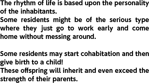 The rhythm of life is based upon the personality of the inhabitants. Some residents might be of the serious type where they just go to work early and come home without messing around. Some residents may start cohabitation and then give birth to a child! These offspring will inherit and even exceed the strength of their parents.