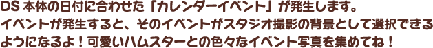 DS本体の日付に合わせた「カレンダーイベント」が発生します。イベントが発生すると、そのイベントがスタジオ撮影の背景として選択できるようになるよ！可愛いハムスターとの色々なイベント写真を集めてね！