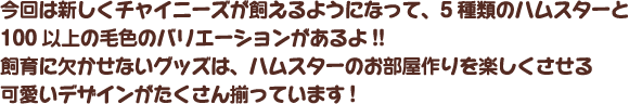 今回は新しくチャイニーズが飼えるようになって、5種類のハムスターと100以上の毛色のバリエーションがあるよ!!飼育に欠かせないグッズは、ハムスターのお部屋作りを楽しくさせる可愛いデザインがたくさん揃っています!