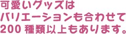 可愛いグッズはバリエーションも合わせて200種類以上もあります。