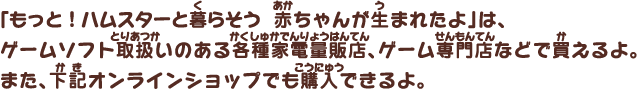 「もっと！ハムスターと暮らそう 赤ちゃんが生まれたよ」は、ゲームソフト取扱いのある各種家電量販店、ゲーム専門店などで買えるよ。また、下記のオンラインショップでも購入できるよ