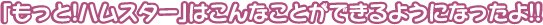 「もっと！ハムスター」はこんなことができるようになったよ！！