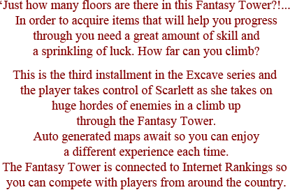 Just how many floors are there in this Fantasy Tower?!...In order to acquire items that will help you progress through you need a great amount of skill and a sprinkling of luck. How far can you climb? This is the third installment in the Excave series and the player takes control of Scarlett as she takes on huge hordes of enemies in a climb up through the Fantasy Tower. Auto generated maps await so you can enjoy a different experience each time. The Fantasy Tower is connected to Internet Rankings so you can compete with players from around the country.