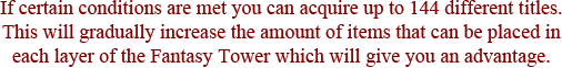 If certain conditions are met you can acquire up to 144 different titles. This will gradually increase the amount of items that can be placed in each layer of the Fantasy Tower which will give you an advantage.