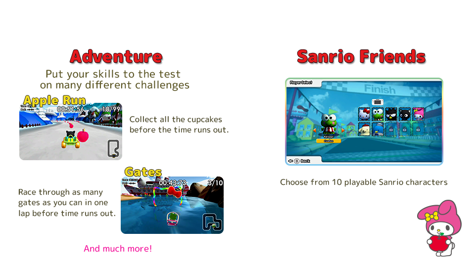 [Adventure]Put your skills to the test on many different challenges. Collect all the cupcakes before the time runs out. Race through as many gates as you can in one lap before time runs out. [Sanrio Friends]Choose from 10 playable Sanrio characters.