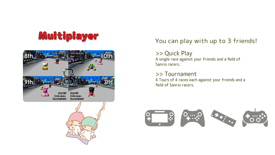 [Multiplayer]You can play with up to 3 friends! Quick Play: A single race against your friends and a field of Sanrio racers. Tournament: 4 Tours of 4 races each against your friends and a field of Sanrio racers.