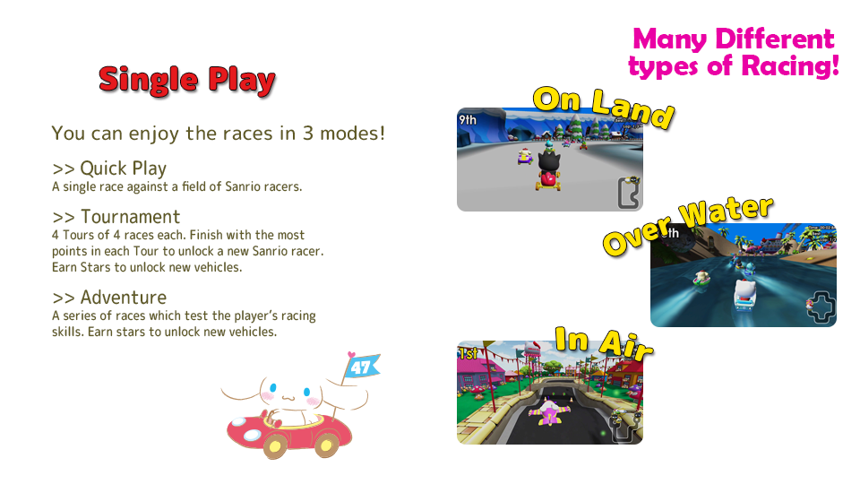 [Single Play] Quick Play: A single race against a field of Sanrio racers. Tournament: 4 Tours of 4 races each. Finish with the most points in each Tour to unlock a new Sanrio racer. Earn Stars to unlock new vehicles. Adventure: A series of races which test the player’s racing skills. Earn stars to unlock new vehicles.