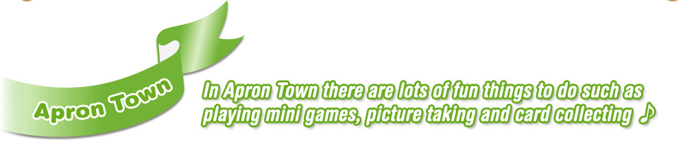 Apron Town  In Apron Town there are lots of fun things to do such as playing mini games, picture taking and card collecting ♪