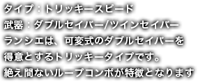 タイプ：トリッキースピード武器：ダブルセイバー/ツインセイバーランシエは、可変式のダブルセイバーを得意とするトリッキータイプです。絶え間ないループコンボが特徴となります