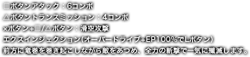 □ボタンアタック：6コンボ△ボタントランスミッション：4コンボ×ボタン+□/△ボタン：滑空攻撃エクスインジェクション(オーバードライブ+EP100%でLボタン)前方に竜巻を巻き起こしながら敵をあつめ、全力の斬撃で一気に殲滅します。