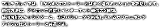 マルチプレイでは、1から4人でストーリーとは全く違うミッションを攻略します。通信方法は、アドホック通信とインターネット通信の2種類、使用可能なキャラクターと、そのパラメータや所持しているサブウェポンやアイテムはストーリーと共通です。