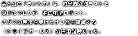 主人公の「ランシエ」は、救急隊入隊テストを受けたつもりが、謎の虫型ロボット、バグズの襲来を受けたサン島を警備する『ドライブガールズ』の採用試験だった。