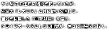 サン島での任務に疑問を持っていたが、先輩の「レガリス」と共に戦いを通じて、自分を採用した「RR35教官」を信じ、ドライブガールズとしての自覚が、徐々に芽生えて行く。