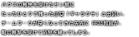 バグズの襲来を受けたサン島にたったひとりで残った少女「ギャラクサ」と出会い、チームワークが良くなってきた矢先にRR35教官が、敵の襲撃を受けて消息を絶ってしまう。