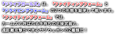 『ドライブガールズ』は、「ファイティングフォーム」と「ドライビングフォーム」の2つの形態を駆使して戦います。「ファイティングフォーム」では、カームズと呼ばれる手持ちの近接武器と、遠距離攻撃ができるサブウェポンの2種類だ！