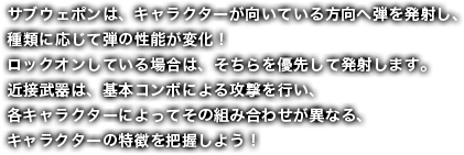 サブウェポンは、キャラクターが向いている方向へ弾を発射し、種類に応じて弾の性能が変化！ロックオンしている場合は、そちらを優先して発射します。近接武器は、基本コンボによる攻撃を行い、各キャラクターによってその組み合わせが異なる、キャラクターの特徴を把握しよう！