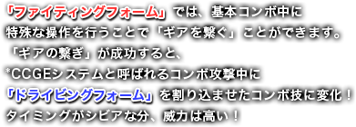 「ファイティングフォーム」では、基本コンボ中に特殊な操作を行うことで「ギアを繋ぐ」ことができます。「ギアの繋ぎ」が成功すると、*CCGEシステムと呼ばれるコンボ攻撃中に「ドライビングフォーム」を割り込ませたコンボ技に変化！タイミングがシビアな分、威力は高い！