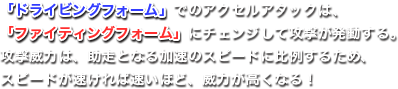 「ドライビングフォーム」でのアクセルアタックは、「ファイティングフォーム」にチェンジして攻撃が発動する。攻撃威力は、助走となる加速のスピードに比例するため、スピードが速ければ速いほど、威力が高くなる！